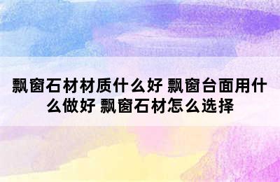 飘窗石材材质什么好 飘窗台面用什么做好 飘窗石材怎么选择